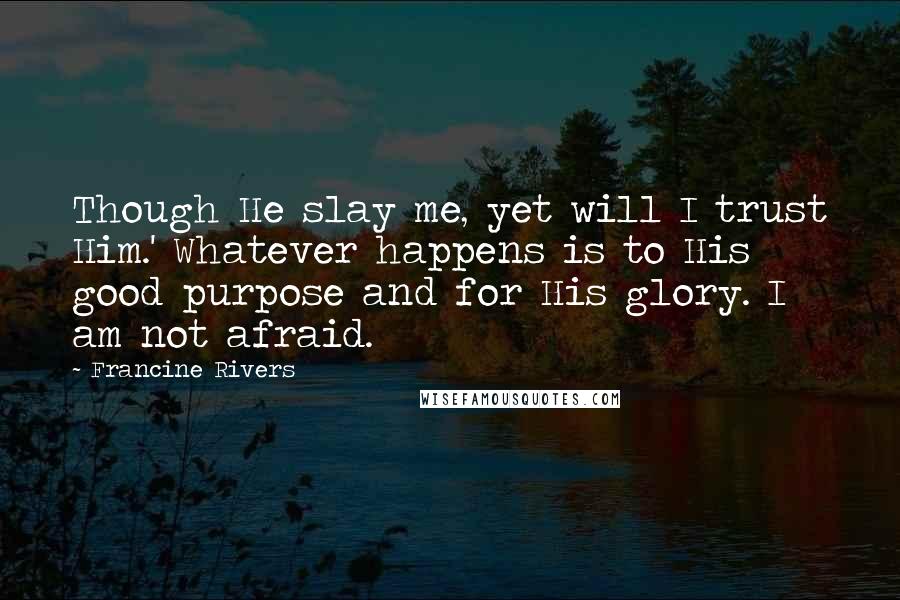 Francine Rivers Quotes: Though He slay me, yet will I trust Him.' Whatever happens is to His good purpose and for His glory. I am not afraid.