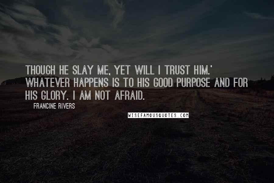 Francine Rivers Quotes: Though He slay me, yet will I trust Him.' Whatever happens is to His good purpose and for His glory. I am not afraid.