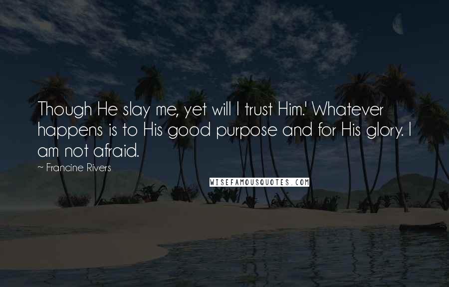 Francine Rivers Quotes: Though He slay me, yet will I trust Him.' Whatever happens is to His good purpose and for His glory. I am not afraid.