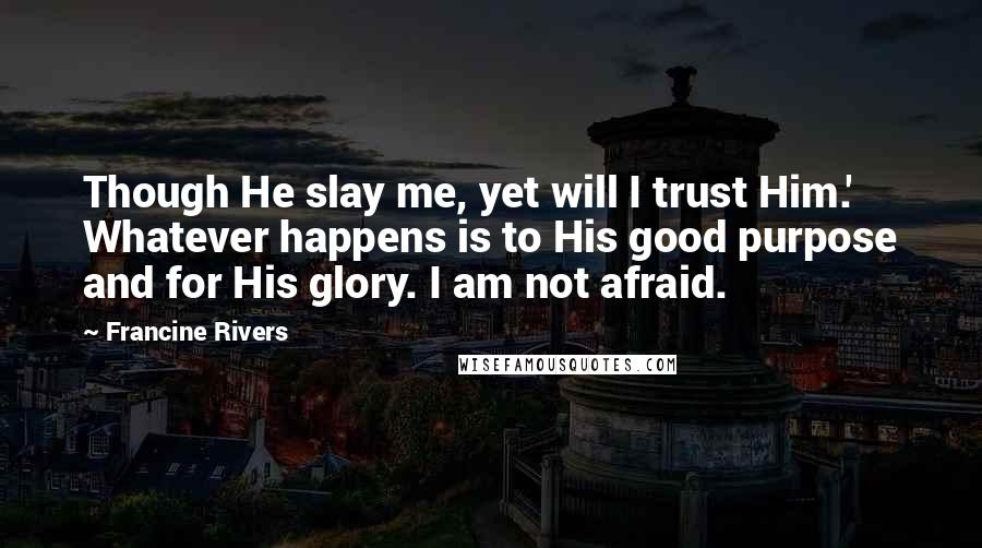 Francine Rivers Quotes: Though He slay me, yet will I trust Him.' Whatever happens is to His good purpose and for His glory. I am not afraid.