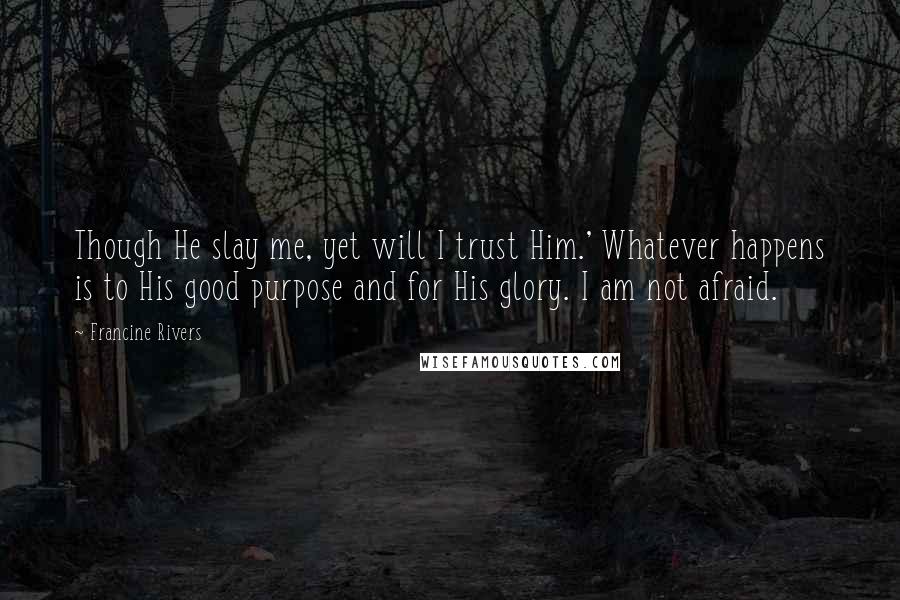 Francine Rivers Quotes: Though He slay me, yet will I trust Him.' Whatever happens is to His good purpose and for His glory. I am not afraid.