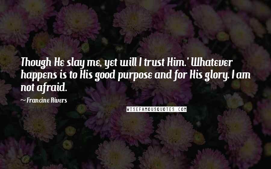 Francine Rivers Quotes: Though He slay me, yet will I trust Him.' Whatever happens is to His good purpose and for His glory. I am not afraid.