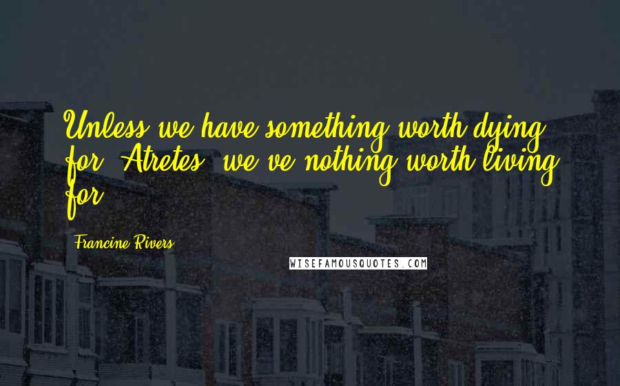 Francine Rivers Quotes: Unless we have something worth dying for, Atretes, we've nothing worth living for.