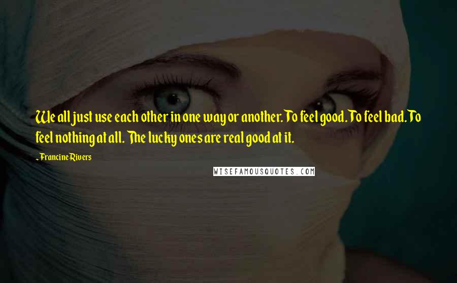 Francine Rivers Quotes: We all just use each other in one way or another. To feel good. To feel bad. To feel nothing at all. The lucky ones are real good at it.