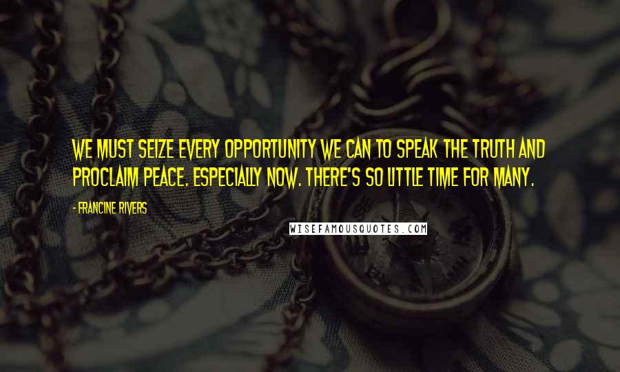 Francine Rivers Quotes: We must seize every opportunity we can to speak the truth and proclaim peace. Especially now. There's so little time for many.
