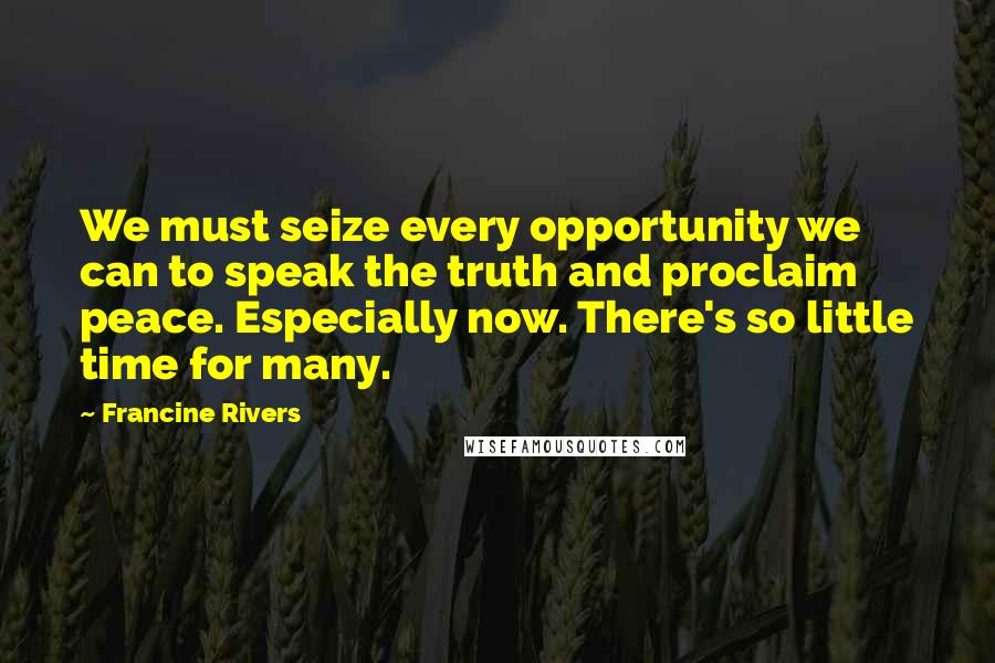 Francine Rivers Quotes: We must seize every opportunity we can to speak the truth and proclaim peace. Especially now. There's so little time for many.