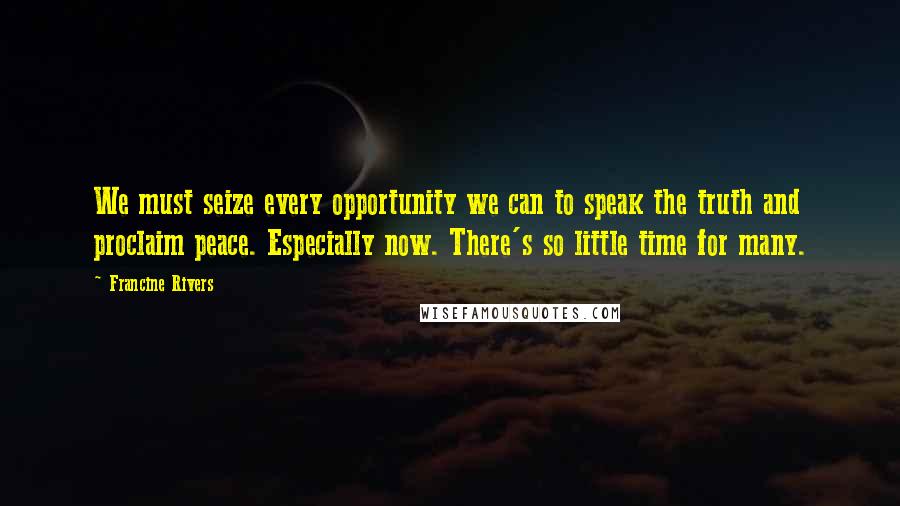 Francine Rivers Quotes: We must seize every opportunity we can to speak the truth and proclaim peace. Especially now. There's so little time for many.