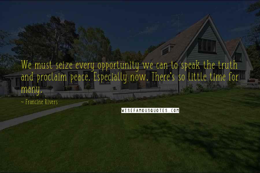 Francine Rivers Quotes: We must seize every opportunity we can to speak the truth and proclaim peace. Especially now. There's so little time for many.