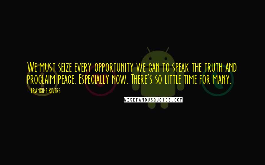 Francine Rivers Quotes: We must seize every opportunity we can to speak the truth and proclaim peace. Especially now. There's so little time for many.