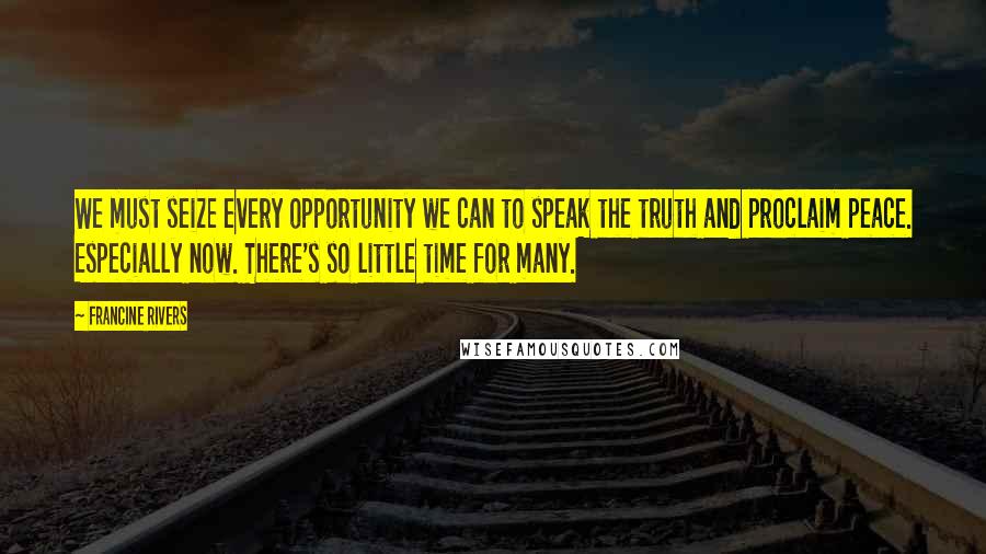 Francine Rivers Quotes: We must seize every opportunity we can to speak the truth and proclaim peace. Especially now. There's so little time for many.