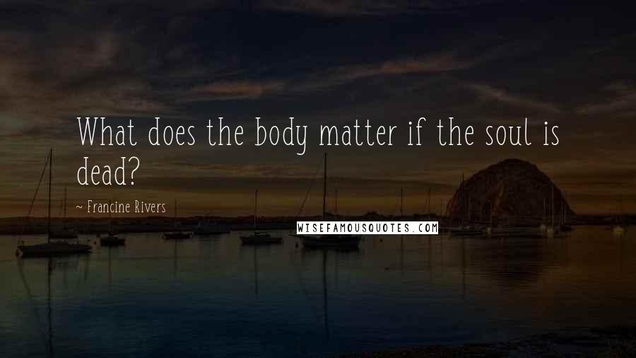 Francine Rivers Quotes: What does the body matter if the soul is dead?