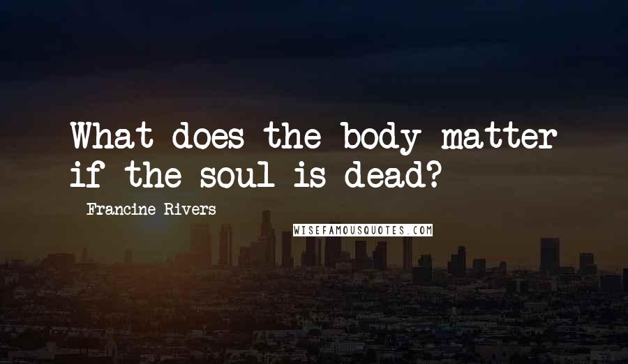 Francine Rivers Quotes: What does the body matter if the soul is dead?