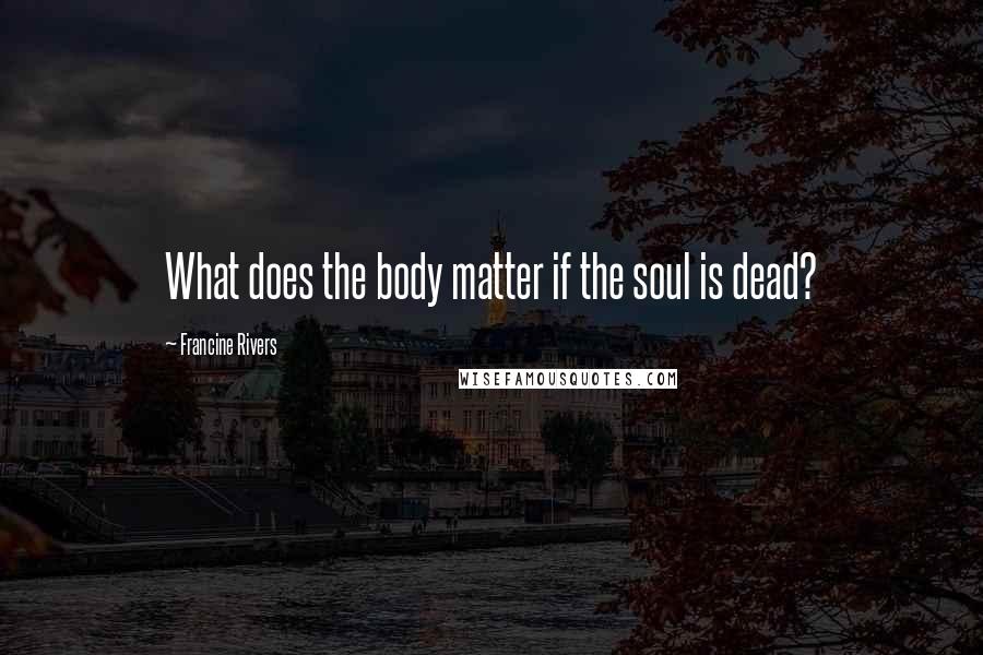 Francine Rivers Quotes: What does the body matter if the soul is dead?