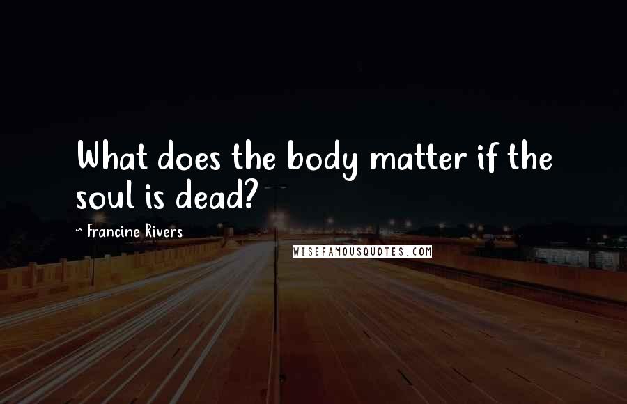 Francine Rivers Quotes: What does the body matter if the soul is dead?