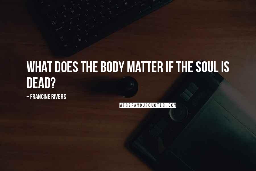 Francine Rivers Quotes: What does the body matter if the soul is dead?