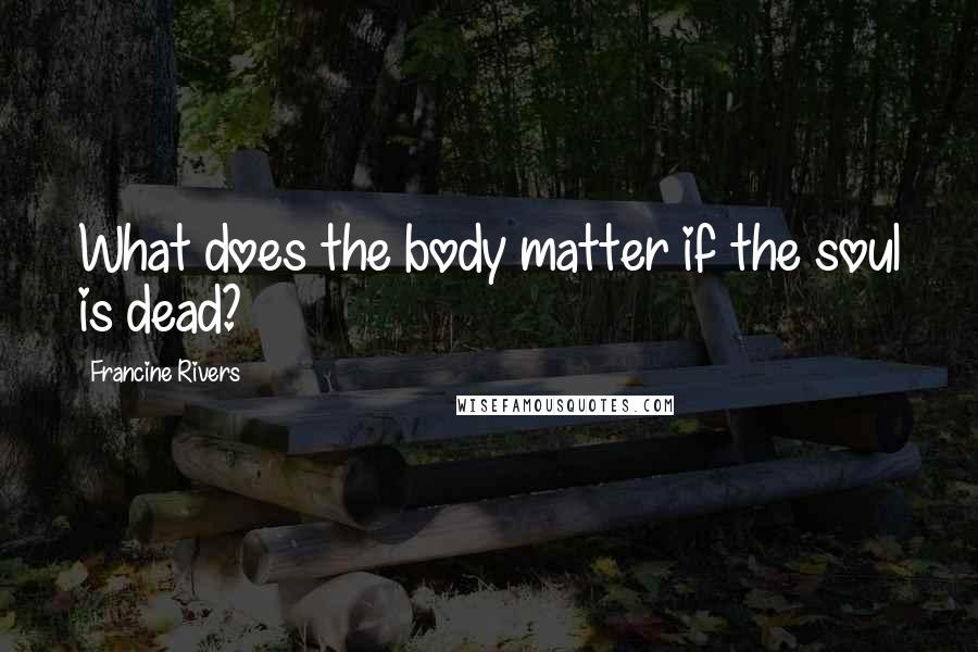 Francine Rivers Quotes: What does the body matter if the soul is dead?