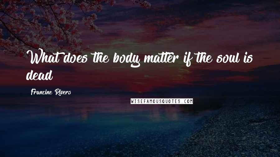 Francine Rivers Quotes: What does the body matter if the soul is dead?