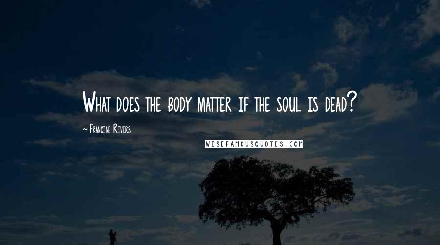 Francine Rivers Quotes: What does the body matter if the soul is dead?