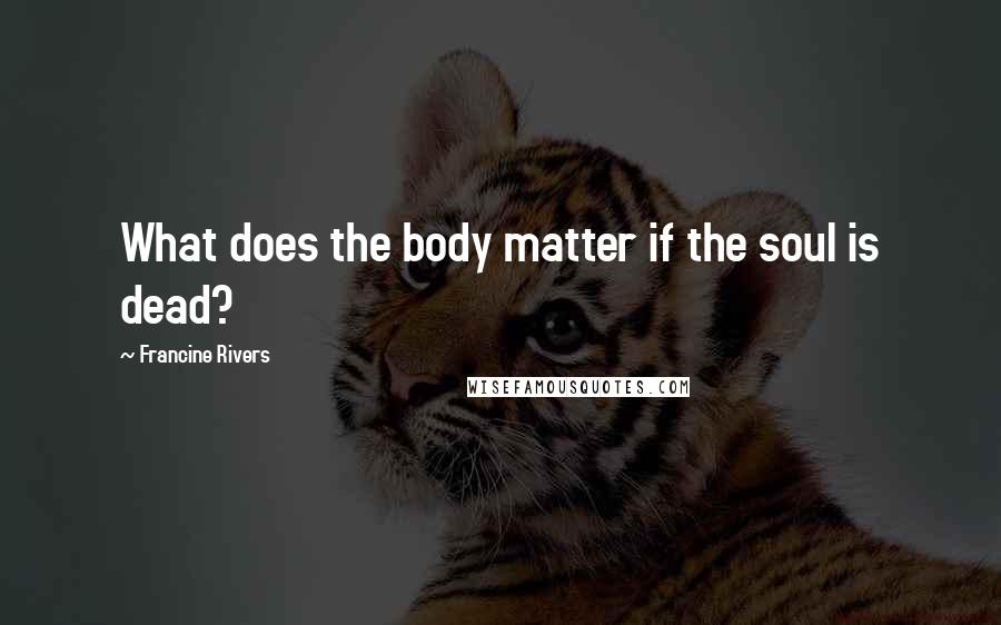 Francine Rivers Quotes: What does the body matter if the soul is dead?