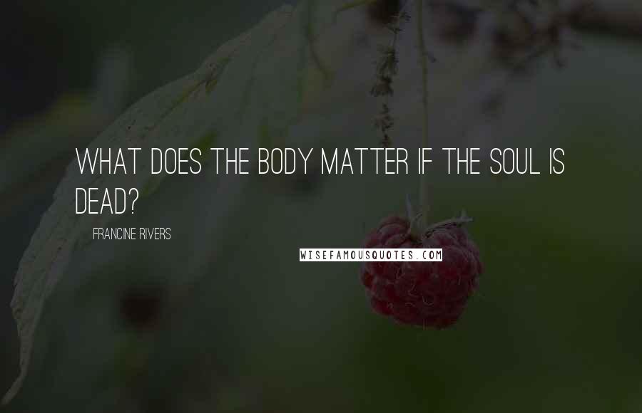 Francine Rivers Quotes: What does the body matter if the soul is dead?