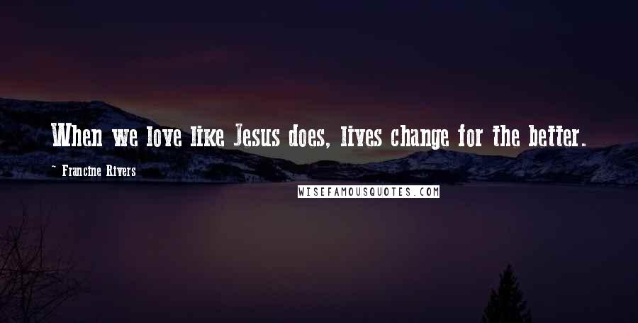 Francine Rivers Quotes: When we love like Jesus does, lives change for the better.