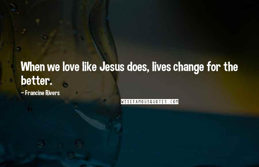 Francine Rivers Quotes: When we love like Jesus does, lives change for the better.