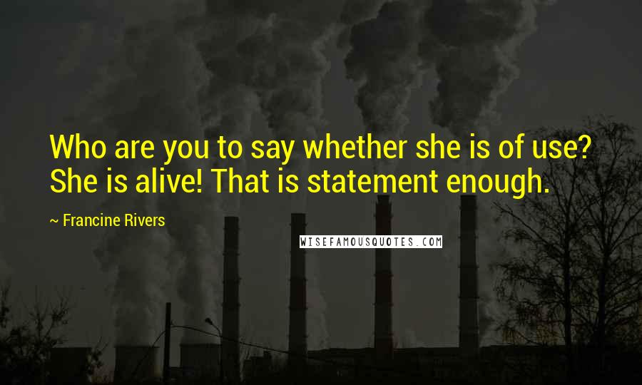 Francine Rivers Quotes: Who are you to say whether she is of use? She is alive! That is statement enough.