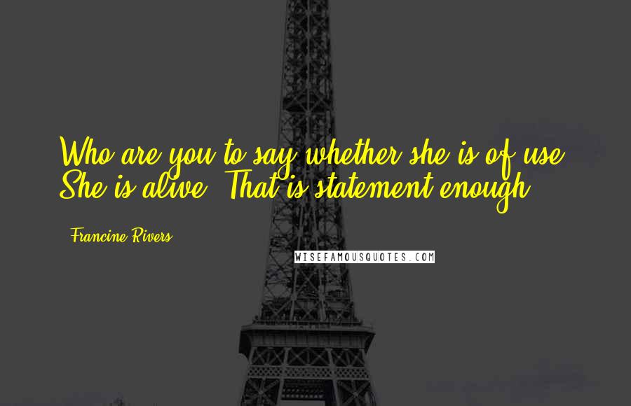 Francine Rivers Quotes: Who are you to say whether she is of use? She is alive! That is statement enough.