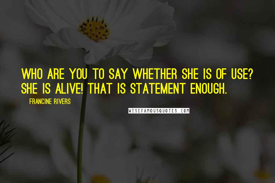 Francine Rivers Quotes: Who are you to say whether she is of use? She is alive! That is statement enough.