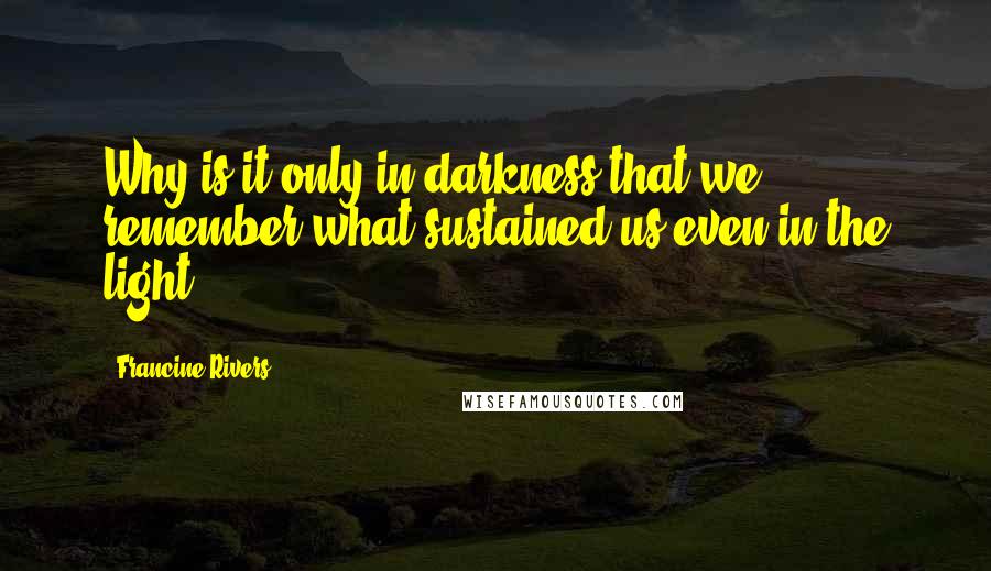 Francine Rivers Quotes: Why is it only in darkness that we remember what sustained us even in the light?