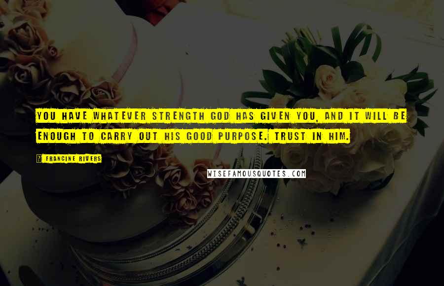 Francine Rivers Quotes: You have whatever strength God has given you, and it will be enough to carry out his good purpose. Trust in him.