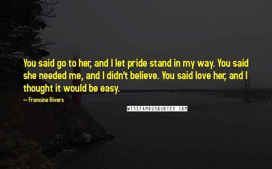 Francine Rivers Quotes: You said go to her, and I let pride stand in my way. You said she needed me, and I didn't believe. You said love her, and I thought it would be easy.