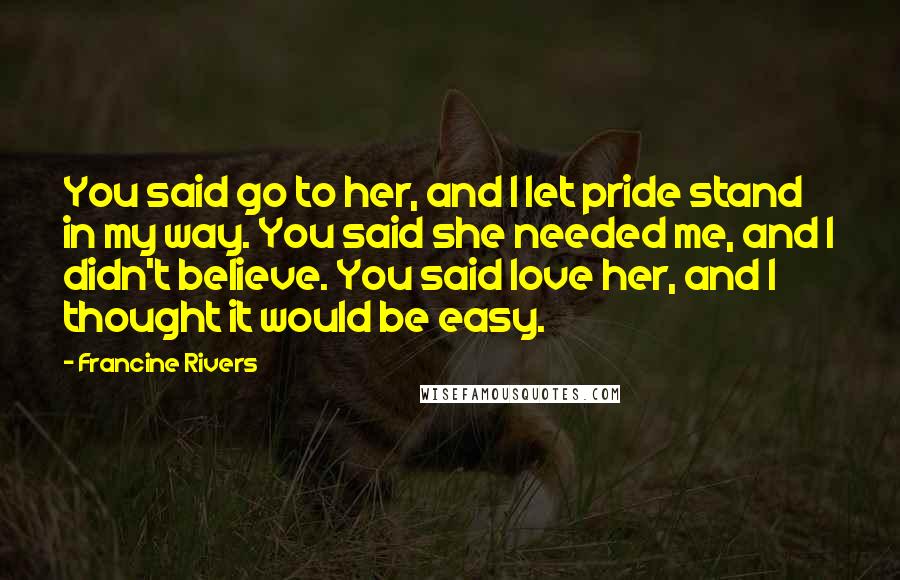 Francine Rivers Quotes: You said go to her, and I let pride stand in my way. You said she needed me, and I didn't believe. You said love her, and I thought it would be easy.