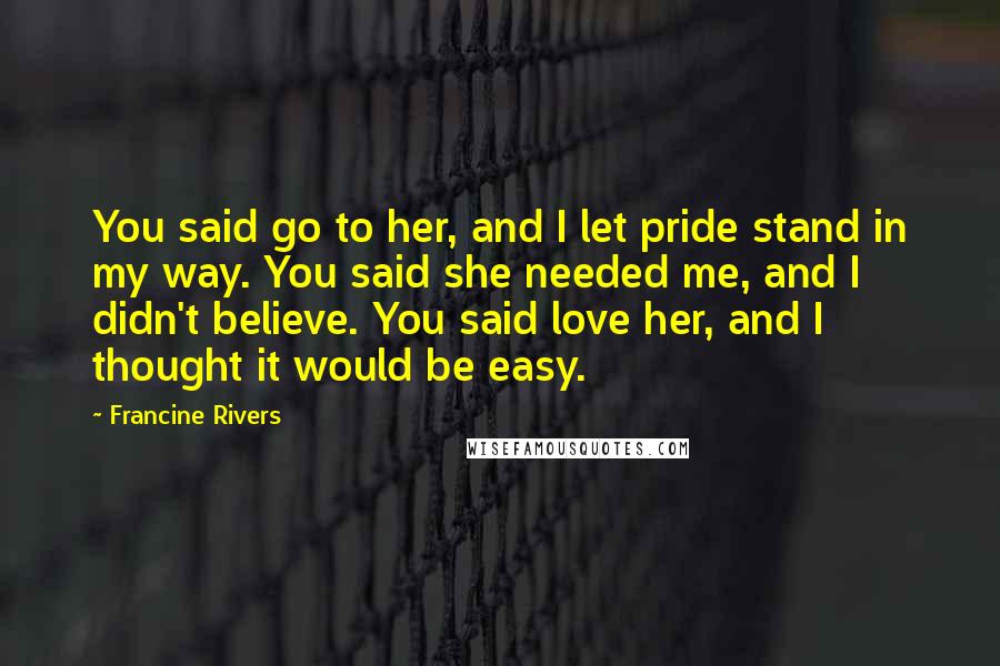 Francine Rivers Quotes: You said go to her, and I let pride stand in my way. You said she needed me, and I didn't believe. You said love her, and I thought it would be easy.