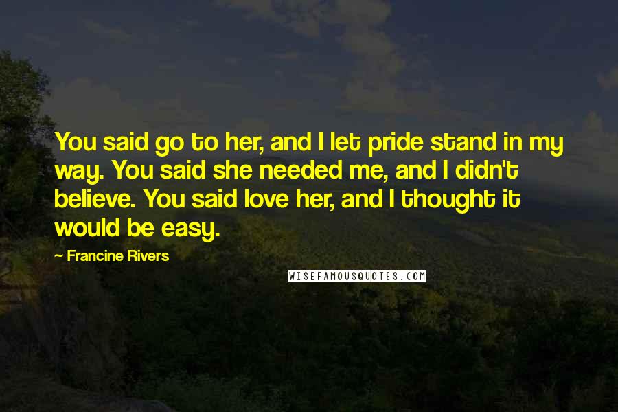 Francine Rivers Quotes: You said go to her, and I let pride stand in my way. You said she needed me, and I didn't believe. You said love her, and I thought it would be easy.