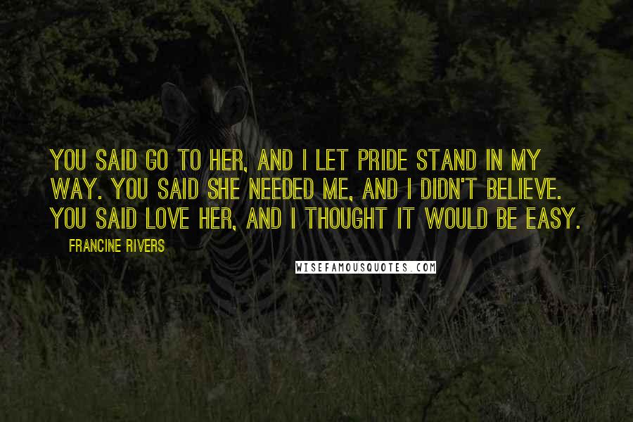 Francine Rivers Quotes: You said go to her, and I let pride stand in my way. You said she needed me, and I didn't believe. You said love her, and I thought it would be easy.