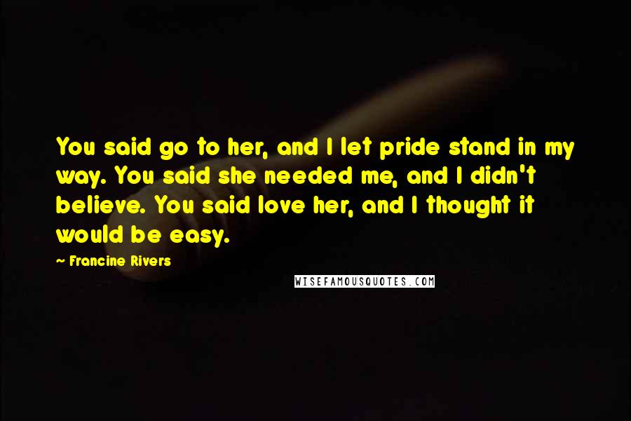 Francine Rivers Quotes: You said go to her, and I let pride stand in my way. You said she needed me, and I didn't believe. You said love her, and I thought it would be easy.