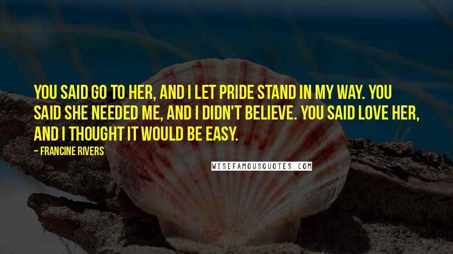 Francine Rivers Quotes: You said go to her, and I let pride stand in my way. You said she needed me, and I didn't believe. You said love her, and I thought it would be easy.