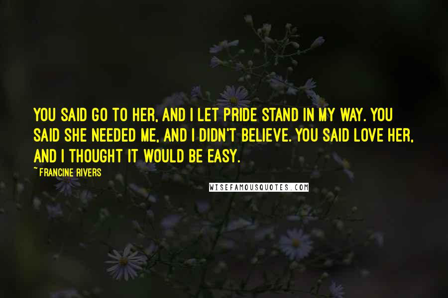 Francine Rivers Quotes: You said go to her, and I let pride stand in my way. You said she needed me, and I didn't believe. You said love her, and I thought it would be easy.