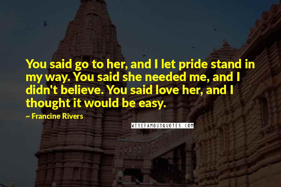 Francine Rivers Quotes: You said go to her, and I let pride stand in my way. You said she needed me, and I didn't believe. You said love her, and I thought it would be easy.