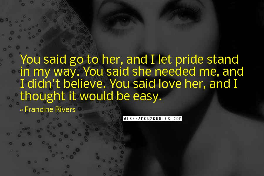 Francine Rivers Quotes: You said go to her, and I let pride stand in my way. You said she needed me, and I didn't believe. You said love her, and I thought it would be easy.