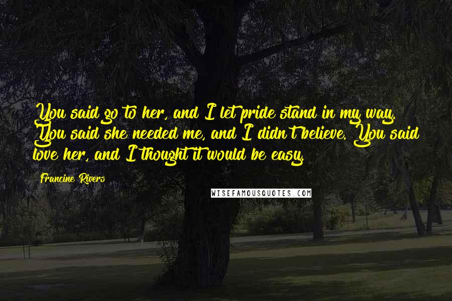 Francine Rivers Quotes: You said go to her, and I let pride stand in my way. You said she needed me, and I didn't believe. You said love her, and I thought it would be easy.