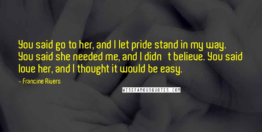 Francine Rivers Quotes: You said go to her, and I let pride stand in my way. You said she needed me, and I didn't believe. You said love her, and I thought it would be easy.