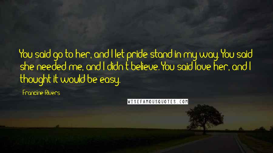 Francine Rivers Quotes: You said go to her, and I let pride stand in my way. You said she needed me, and I didn't believe. You said love her, and I thought it would be easy.