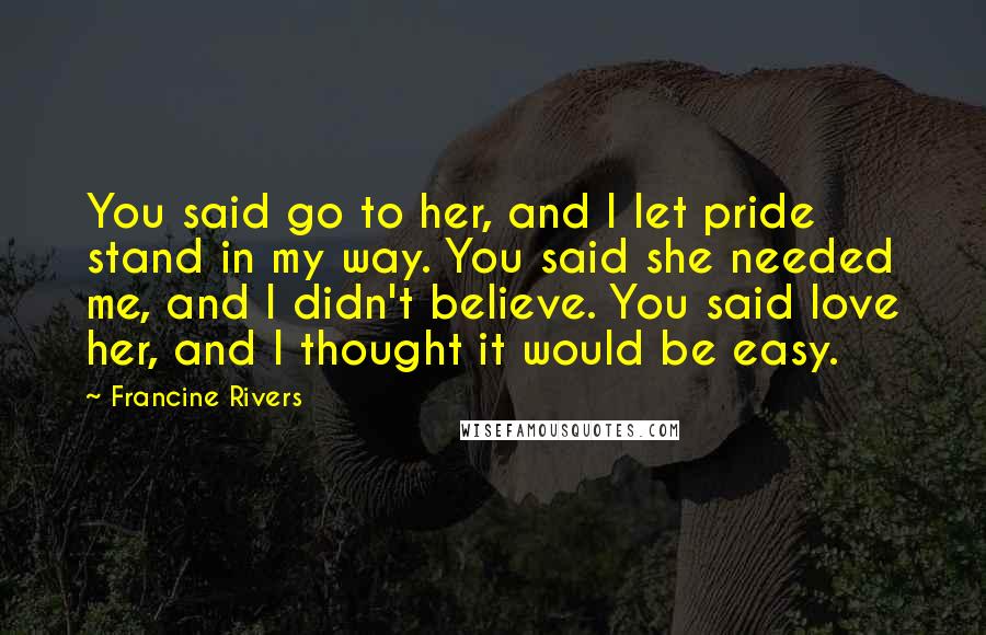 Francine Rivers Quotes: You said go to her, and I let pride stand in my way. You said she needed me, and I didn't believe. You said love her, and I thought it would be easy.