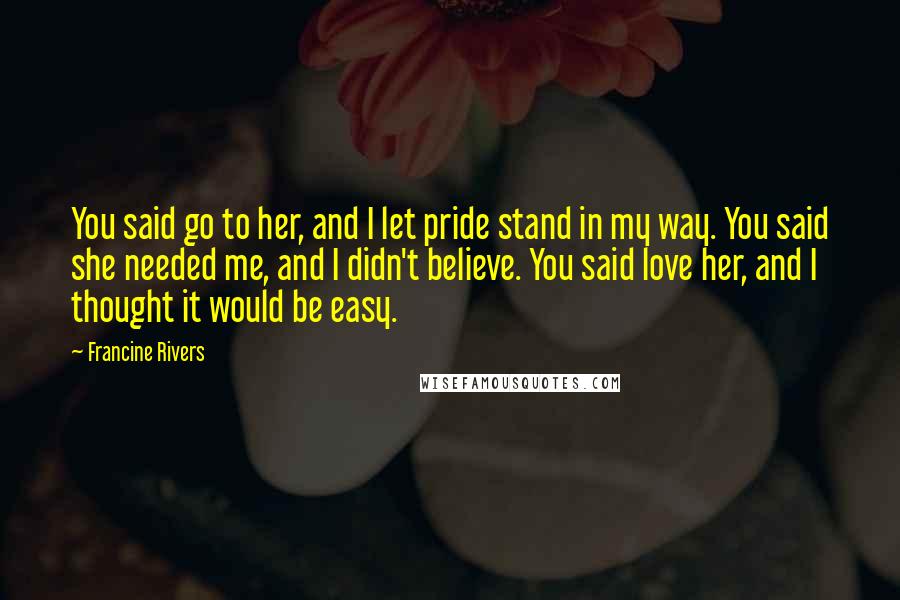 Francine Rivers Quotes: You said go to her, and I let pride stand in my way. You said she needed me, and I didn't believe. You said love her, and I thought it would be easy.