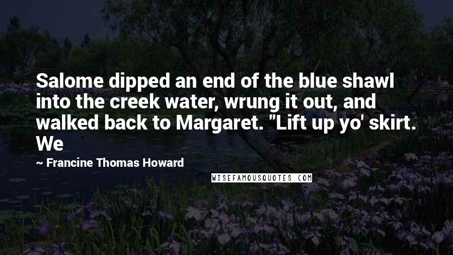 Francine Thomas Howard Quotes: Salome dipped an end of the blue shawl into the creek water, wrung it out, and walked back to Margaret. "Lift up yo' skirt. We