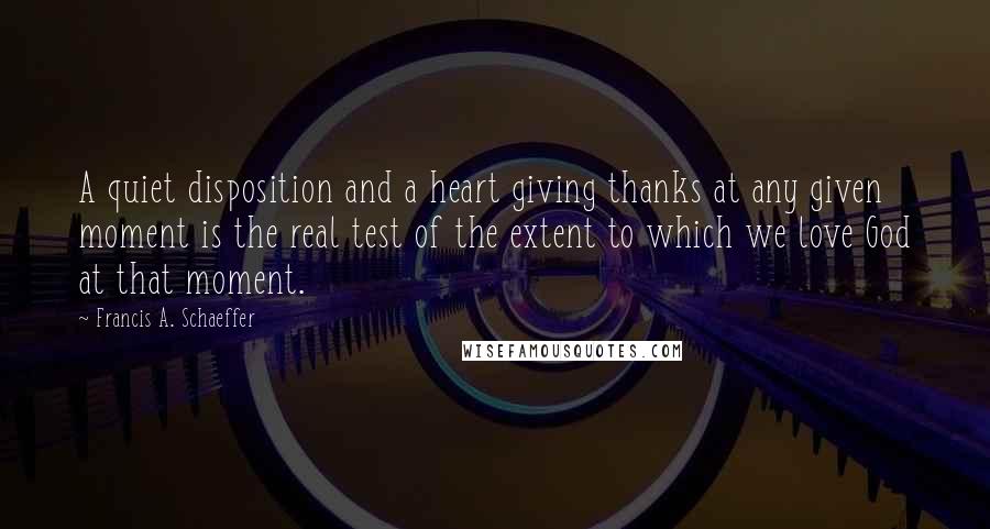 Francis A. Schaeffer Quotes: A quiet disposition and a heart giving thanks at any given moment is the real test of the extent to which we love God at that moment.