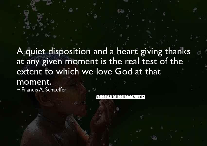 Francis A. Schaeffer Quotes: A quiet disposition and a heart giving thanks at any given moment is the real test of the extent to which we love God at that moment.