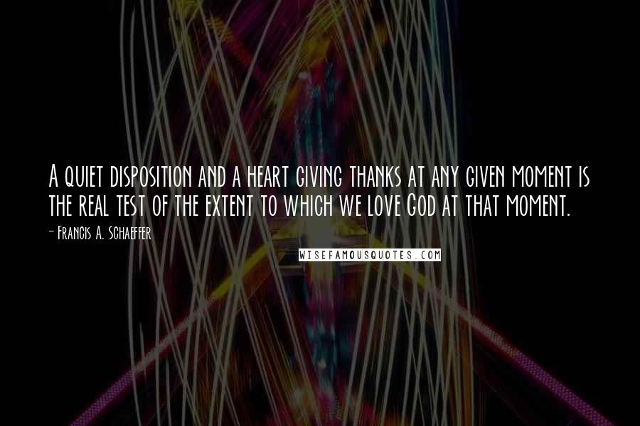 Francis A. Schaeffer Quotes: A quiet disposition and a heart giving thanks at any given moment is the real test of the extent to which we love God at that moment.